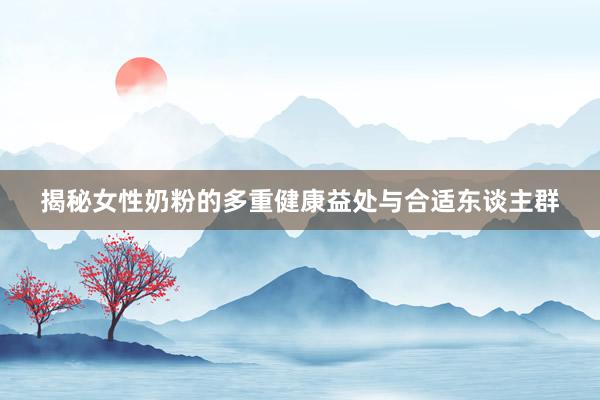 揭秘女性奶粉的多重健康益处与合适东谈主群