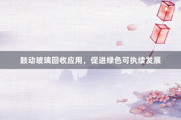 鼓动玻璃回收应用，促进绿色可执续发展