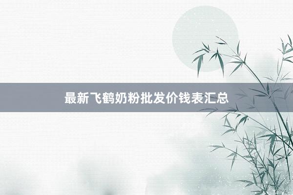最新飞鹤奶粉批发价钱表汇总