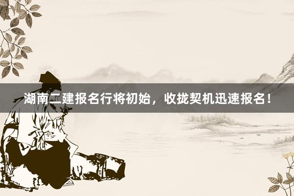 湖南二建报名行将初始，收拢契机迅速报名！