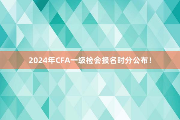 2024年CFA一级检会报名时分公布！
